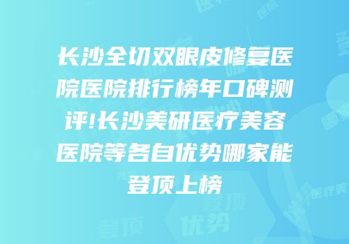 长沙全切双眼皮修复医院医院排行榜年口碑测评!长沙美研医疗美容医院等各自优势哪家能登顶上榜