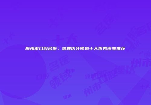 梅州市口腔名医：拔埋伏牙领域十大优秀医生推荐