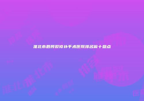 淮北市唇腭裂修补手术医院排名前十盘点