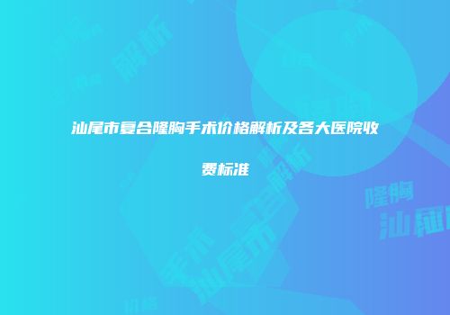 汕尾市复合隆胸手术价格解析及各大医院收费标准