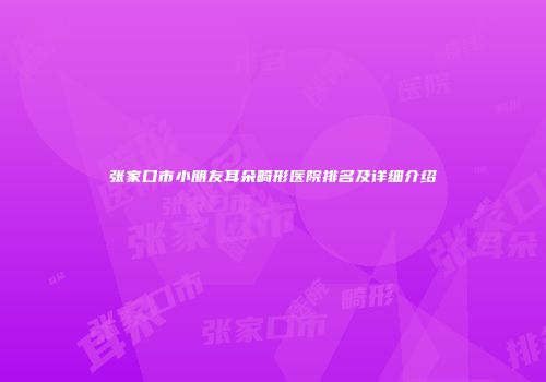 张家口市小朋友耳朵畸形医院排名及详细介绍