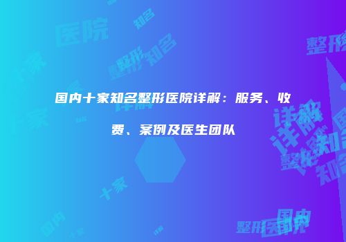 国内十家知名整形医院详解：服务、收费、案例及医生团队