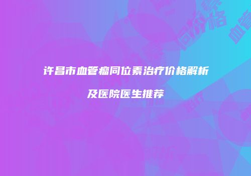 许昌市血管瘤同位素治疗价格解析及医院医生推荐