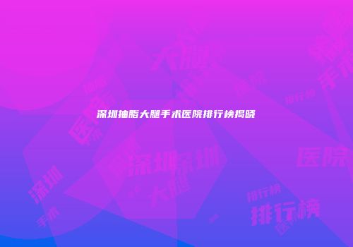 深圳抽脂大腿手术医院排行榜揭晓