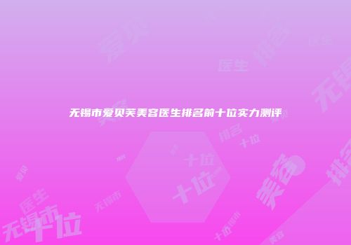 无锡市爱贝芙美容医生排名前十位实力测评
