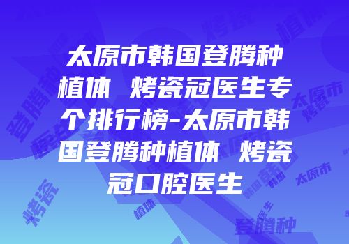 太原市韩国登腾种植体 烤瓷冠医生专个排行榜-太原市韩国登腾种植体 烤瓷冠口腔医生