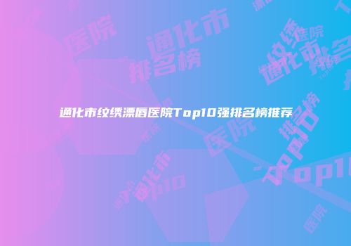 通化市纹绣漂唇医院Top10强排名榜推荐