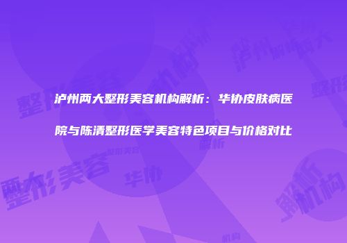 泸州两大整形美容机构解析：华协皮肤病医院与陈清整形医学美容特色项目与价格对比