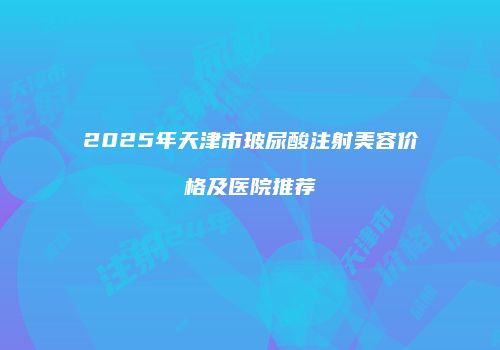 2025年天津市玻尿酸注射美容价格及医院推荐