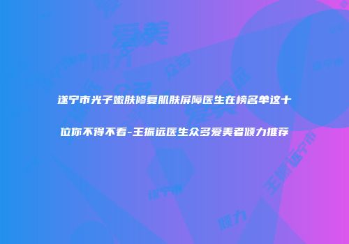 遂宁市光子嫩肤修复肌肤屏障医生在榜名单这十位你不得不看-王振远医生众多爱美者倾力推荐