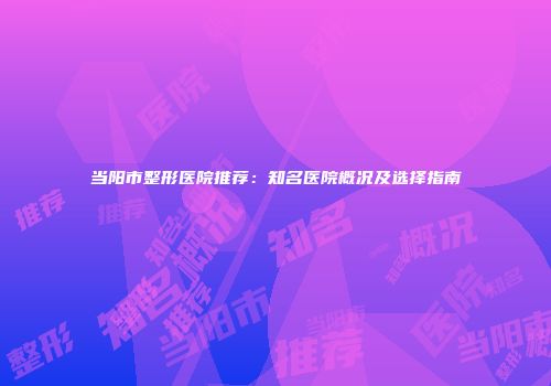 当阳市整形医院推荐：知名医院概况及选择指南