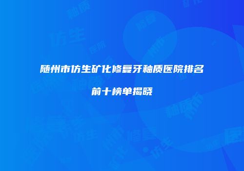 随州市仿生矿化修复牙釉质医院排名前十榜单揭晓