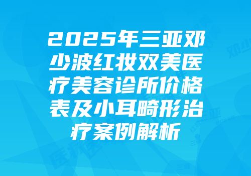 2025年三亚邓少波红妆双美医疗美容诊所价格表及小耳畸形治疗案例解析