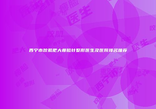 西宁市咬肌肥大瘦脸针整形医生及医院排名推荐