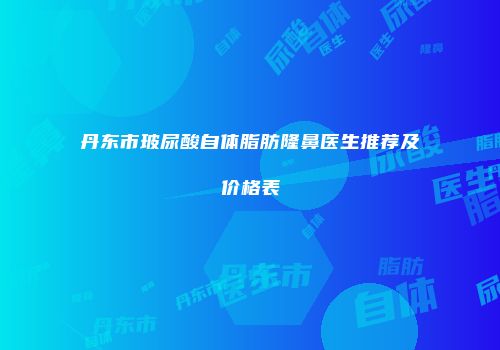 丹东市玻尿酸自体脂肪隆鼻医生推荐及价格表