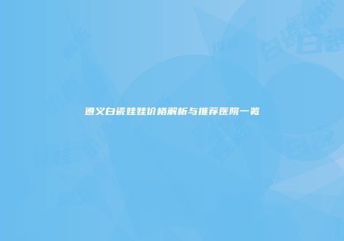 遵义白瓷娃娃价格解析与推荐医院一览