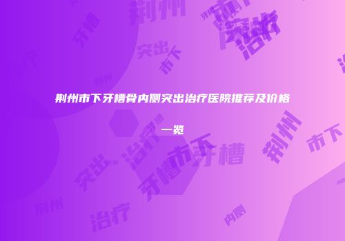 荆州市下牙槽骨内侧突出治疗医院推荐及价格一览