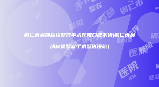铜仁市鼻部缺损整容手术医院口碑不错(铜仁市鼻部缺损整容手术整形医院)