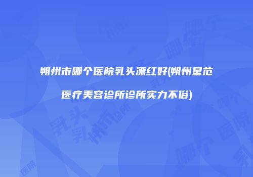 朔州市哪个医院乳头漂红好(朔州星范医疗美容诊所诊所实力不俗)