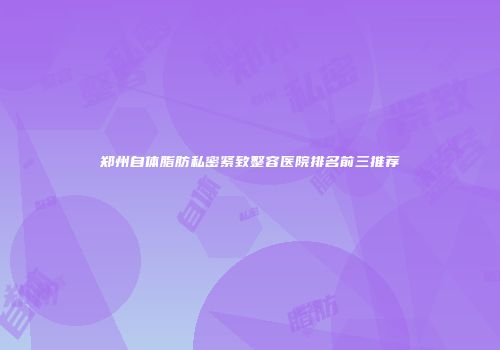 郑州自体脂肪私密紧致整容医院排名前三推荐