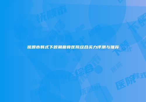 抚顺市韩式下颌角磨骨医院综合实力评测与推荐