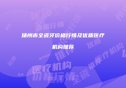 扬州市全瓷牙价格行情及优质医疗机构推荐