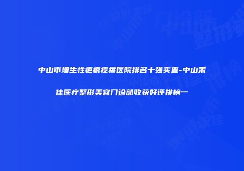 中山市增生性疤痕疙瘩医院排名十强实查-中山禾佳医疗整形美容门诊部收获好评排榜一