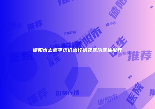 德阳市去扁平疣价格行情及医院医生推荐