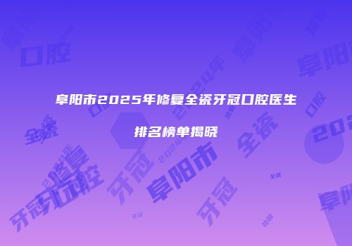 阜阳市2025年修复全瓷牙冠口腔医生排名榜单揭晓