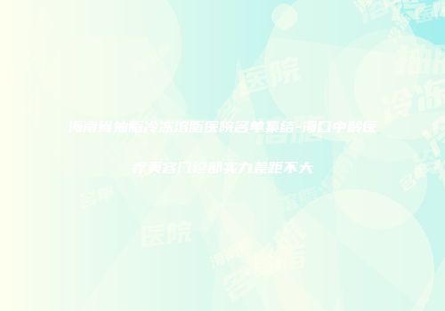 海南省抽脂冷冻溶脂医院名单集结-海口中龄医疗美容门诊部实力差距不大