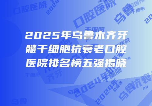 2025年乌鲁木齐牙髓干细胞抗衰老口腔医院排名榜五强揭晓