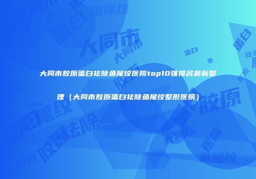 大同市胶原蛋白祛除鱼尾纹医院top10强排名最新整理（大同市胶原蛋白祛除鱼尾纹整形医院）