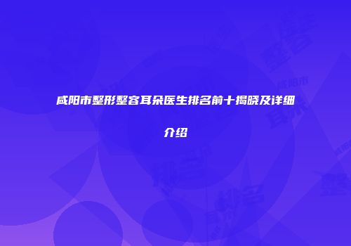 咸阳市整形整容耳朵医生排名前十揭晓及详细介绍