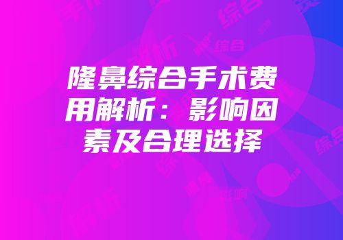 隆鼻综合手术费用解析：影响因素及合理选择