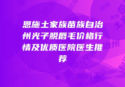 恩施土家族苗族自治州光子脱唇毛价格行情及优质医院医生推荐