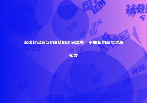 全国排名前50强祛斑医院盘点：专业机构助您美丽蜕变