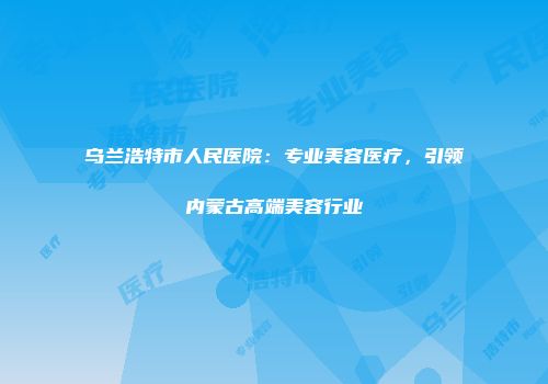乌兰浩特市人民医院：专业美容医疗，引领内蒙古高端美容行业