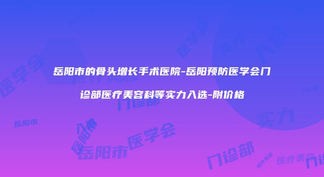 岳阳市的骨头增长手术医院-岳阳预防医学会门诊部医疗美容科等实力入选-附价格