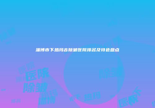 淄博市下热玛吉除皱医院排名及特色盘点
