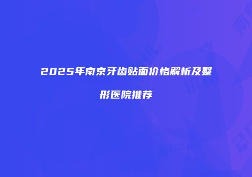 2025年南京牙齿贴面价格解析及整形医院推荐