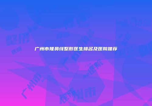 广州市隆鼻线整形医生排名及医院推荐