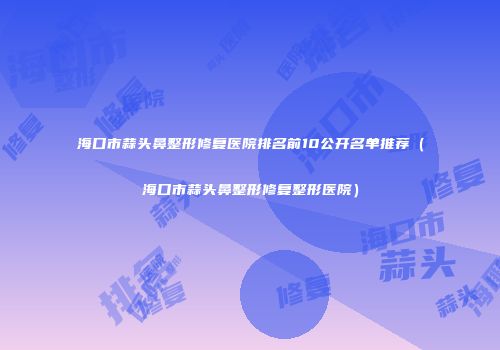 海口市蒜头鼻整形修复医院排名前10公开名单推荐（海口市蒜头鼻整形修复整形医院）