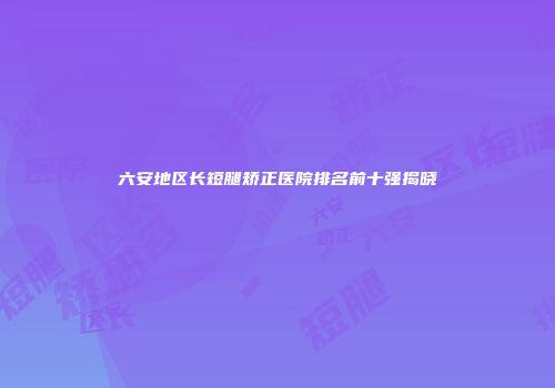 六安地区长短腿矫正医院排名前十强揭晓