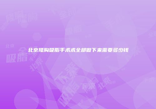 北京隆胸吸脂手术术全部做下来需要多少钱