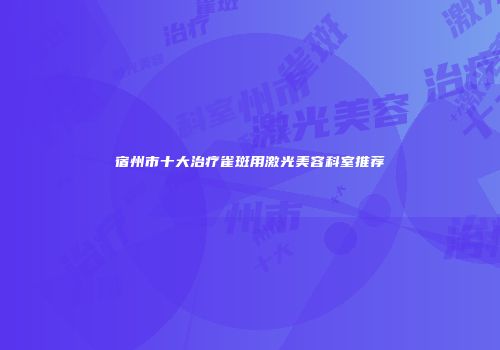 宿州市十大治疗雀斑用激光美容科室推荐