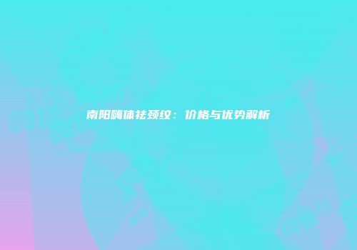 南阳嗨体祛颈纹：价格与优势解析
