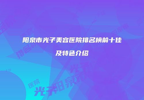 阳泉市光子美容医院排名榜前十佳及特色介绍