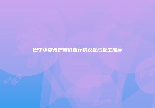 巴中市激光护肤价格行情及医院医生推荐