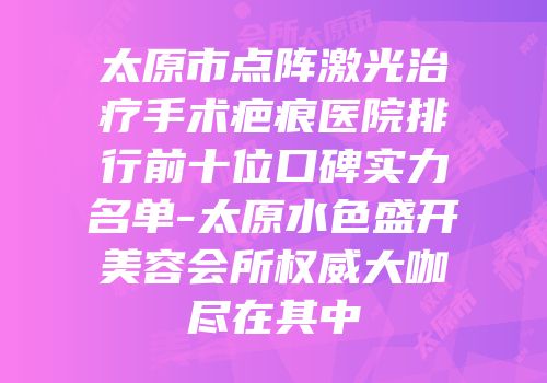 太原市点阵激光治疗手术疤痕医院排行前十位口碑实力名单-太原水色盛开美容会所权威大咖尽在其中