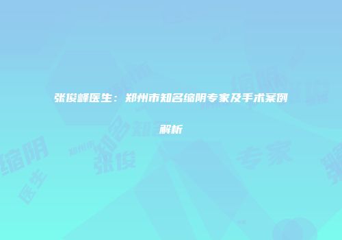 张俊峰医生：郑州市知名缩阴专家及手术案例解析